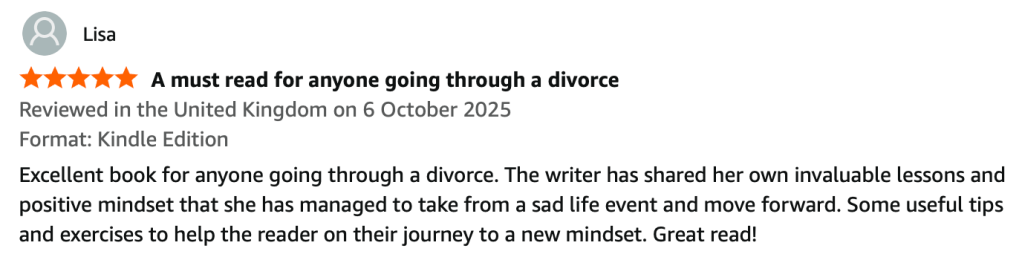 Screenshot of a 5 star review on Amazon from Lisa. The title of the review is 'A must read for anyone going through a divorce' and the review reads: Excellent book for anyone going through a divorce. The writer has shared her own invaluable lessons and positive mindset that she has managed to take from a sad life event and move forward. Some useful tips and exercises to help the reader on their journey to a new mindset. Great read!